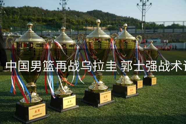 中国男篮再战乌拉圭 郭士强战术调整引关注