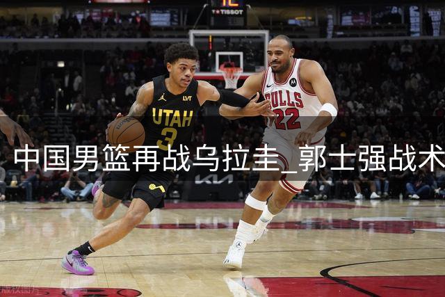 中国男篮再战乌拉圭 郭士强战术调整引关注