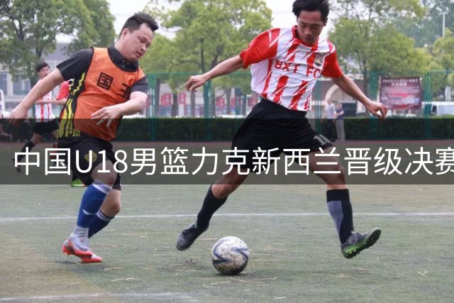 中国U18男篮力克新西兰晋级决赛 防守亮眼但隐患犹存