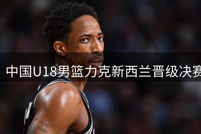 中国U18男篮力克新西兰晋级决赛 防守亮眼但隐患犹存
