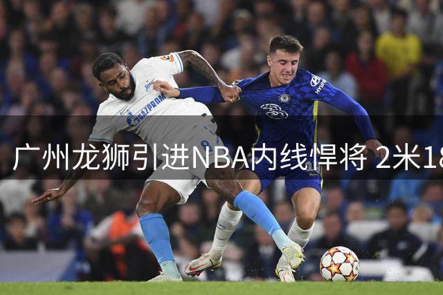 广州龙狮引进NBA内线悍将 2米18长人曾单场双20惊艳联盟