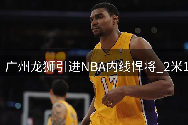 广州龙狮引进NBA内线悍将 2米18长人曾单场双20惊艳联盟
