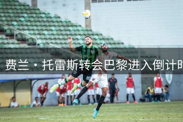 费兰·托雷斯转会巴黎进入倒计时，官方宣布或将周末举行