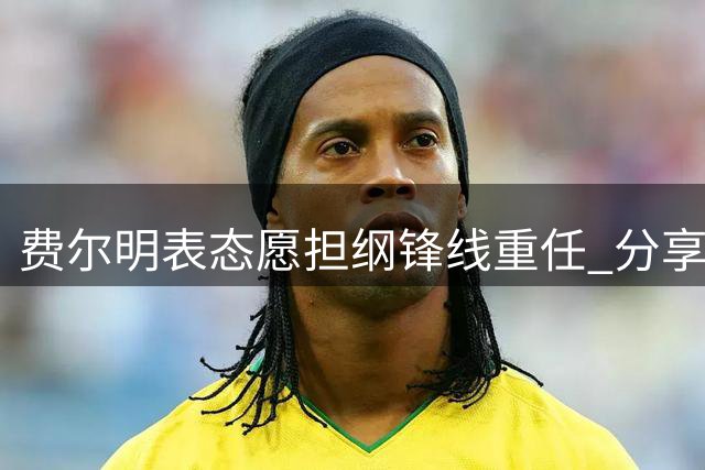 费尔明表态愿担纲锋线重任 分享球衣传承与新援评价