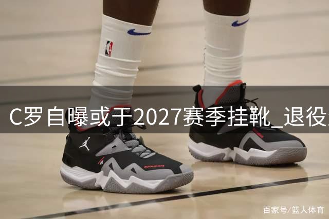 C罗自曝或于2027赛季挂靴 退役生活蓝图首度公开
