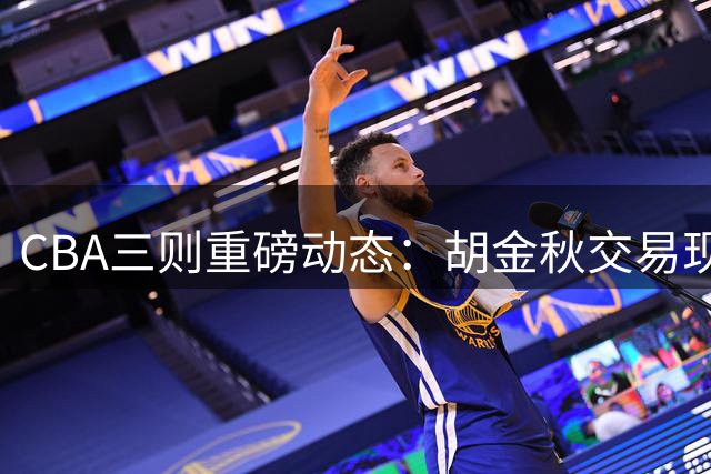CBA三则重磅动态：胡金秋交易现转机 辽篮补强外援 首钢顶薪留核心